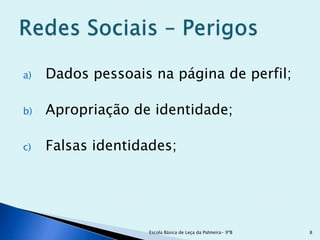 a)   Dados pessoais na página de perfil;

b)   Apropriação de identidade;

c)   Falsas identidades;




                    Escola Básica de Leça da Palmeira- 9ºB   8
 