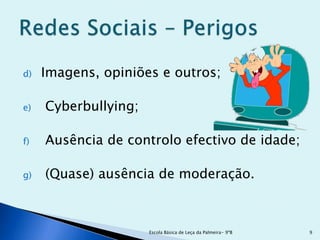 d)   Imagens, opiniões e outros;

e)   Cyberbullying;

f)   Ausência de controlo efectivo de idade;

g)   (Quase) ausência de moderação.



                      Escola Básica de Leça da Palmeira- 9ºB   9
 