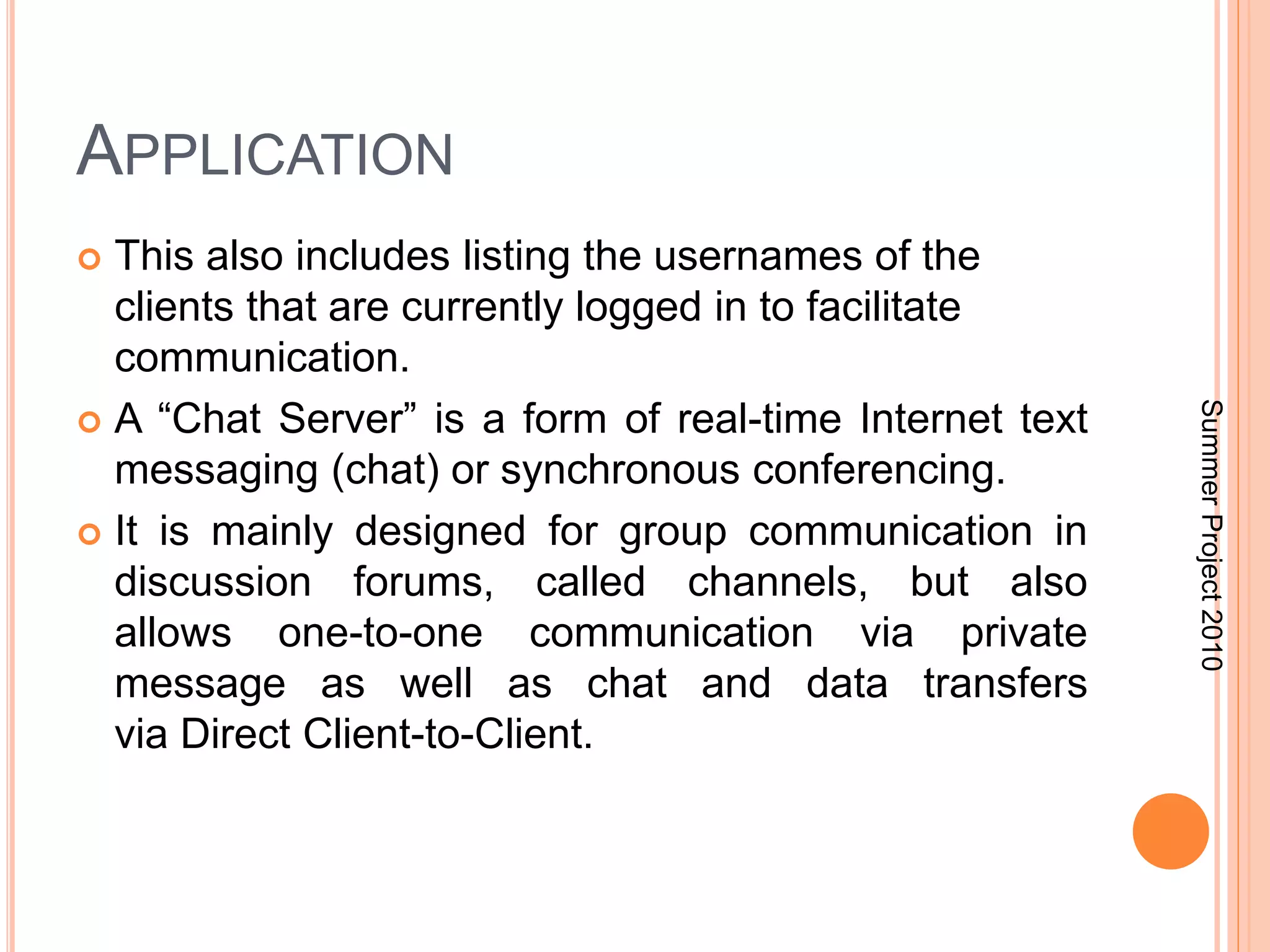 APPLICATION 
 This also includes listing the usernames of the 
clients that are currently logged in to facilitate 
communication. 
 A “Chat Server” is a form of real-time Internet text 
messaging (chat) or synchronous conferencing. 
 It is mainly designed for group communication in 
discussion forums, called channels, but also 
allows one-to-one communication via private 
message as well as chat and data transfers 
via Direct Client-to-Client. 
Summer Project 2010 
 