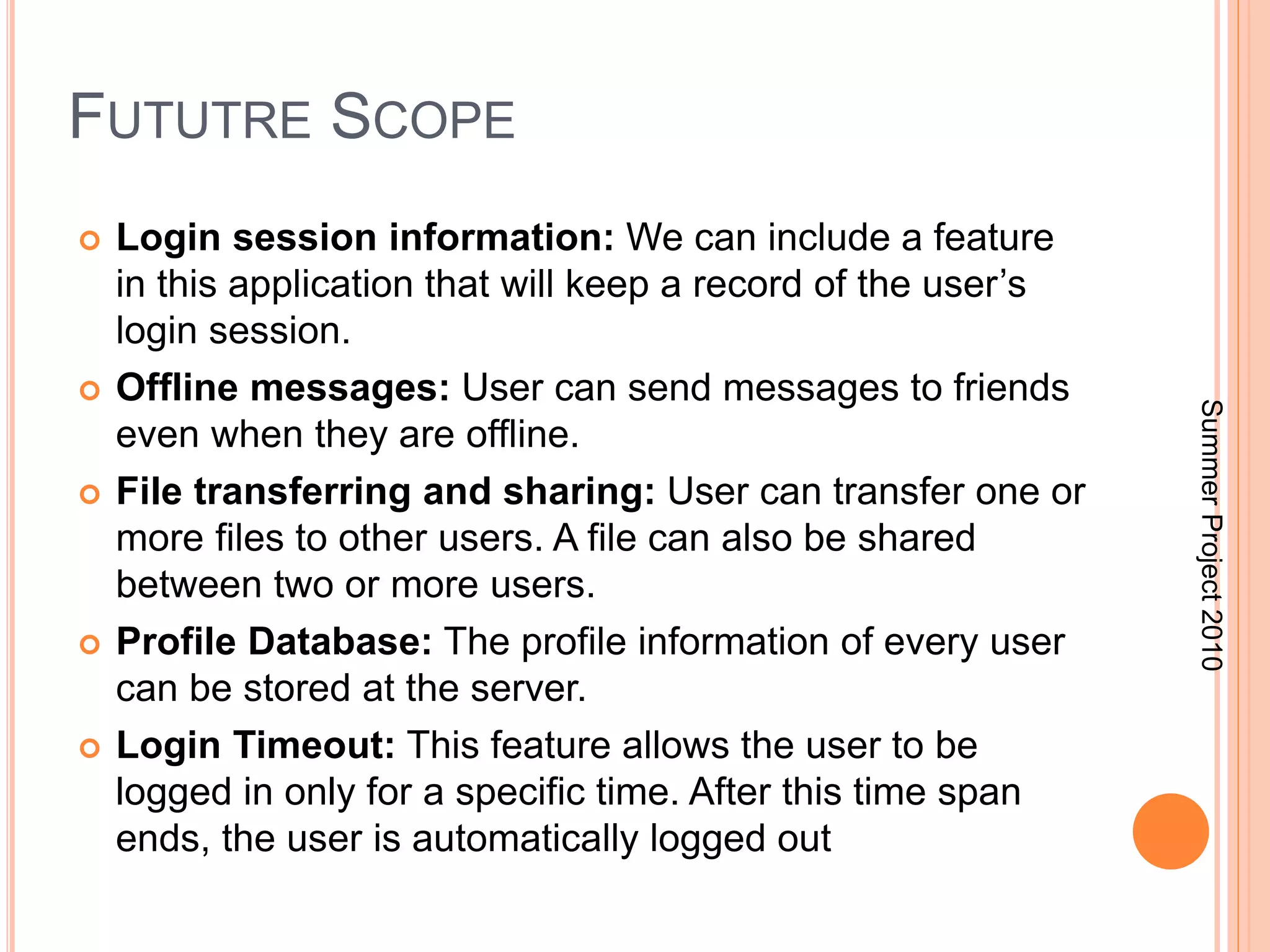 FUTUTRE SCOPE 
 Login session information: We can include a feature 
in this application that will keep a record of the user’s 
login session. 
 Offline messages: User can send messages to friends 
even when they are offline. 
 File transferring and sharing: User can transfer one or 
more files to other users. A file can also be shared 
between two or more users. 
 Profile Database: The profile information of every user 
can be stored at the server. 
 Login Timeout: This feature allows the user to be 
logged in only for a specific time. After this time span 
ends, the user is automatically logged out 
Summer Project 2010 
 