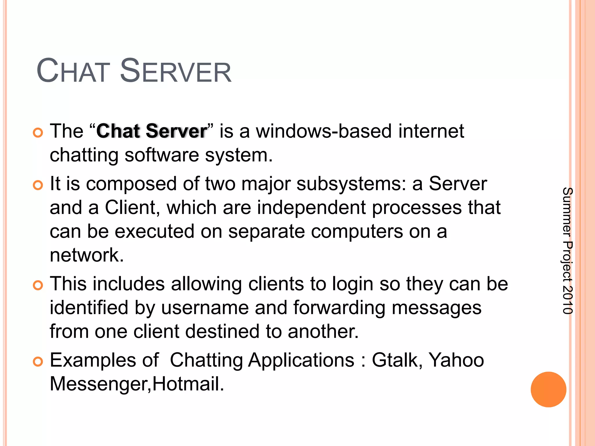 CHAT SERVER 
 The “Chat Server” is a windows-based internet 
chatting software system. 
 It is composed of two major subsystems: a Server 
and a Client, which are independent processes that 
can be executed on separate computers on a 
network. 
 This includes allowing clients to login so they can be 
identified by username and forwarding messages 
from one client destined to another. 
 Examples of Chatting Applications : Gtalk, Yahoo 
Messenger,Hotmail. 
Summer Project 2010 
 