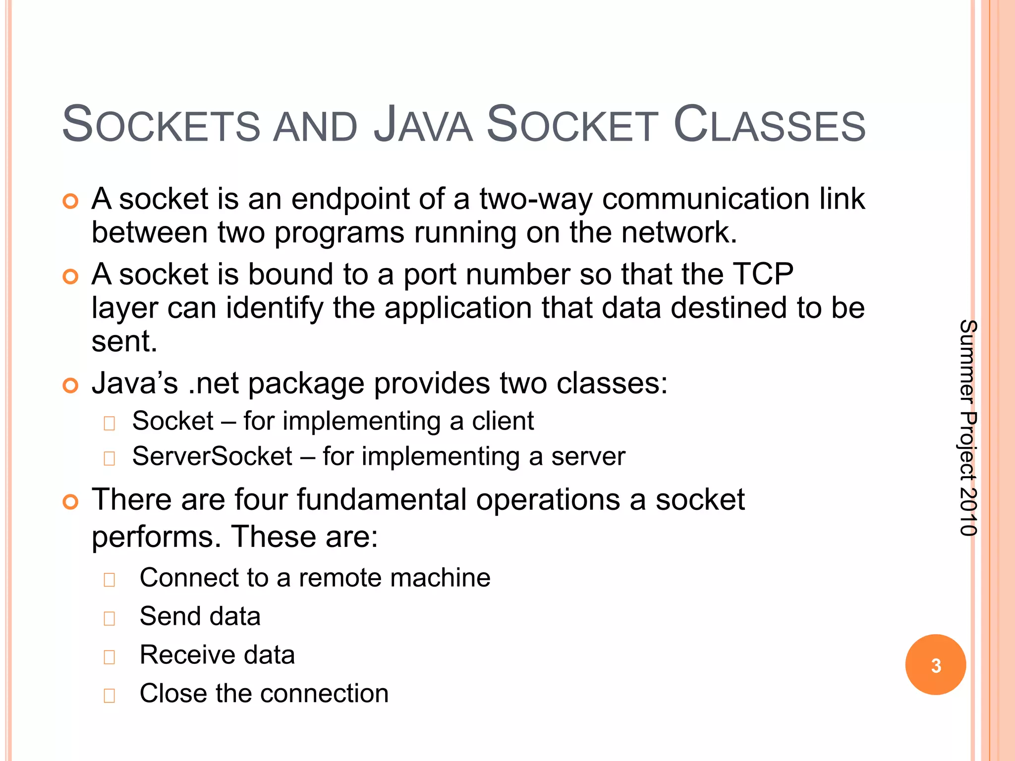 SOCKETS AND JAVA SOCKET CLASSES 
 A socket is an endpoint of a two-way communication link 
between two programs running on the network. 
 A socket is bound to a port number so that the TCP 
layer can identify the application that data destined to be 
sent. 
 Java’s .net package provides two classes: 
Socket – for implementing a client 
ServerSocket – for implementing a server 
 There are four fundamental operations a socket 
performs. These are: 
Connect to a remote machine 
Send data 
Receive data 
Close the connection 
3 
Summer Project 2010 
 