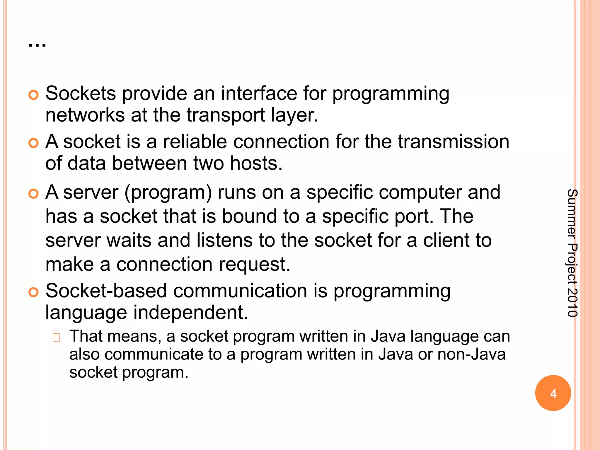 … 
 Sockets provide an interface for programming 
networks at the transport layer. 
 A socket is a reliable connection for the transmission 
of data between two hosts. 
 A server (program) runs on a specific computer and 
has a socket that is bound to a specific port. The 
server waits and listens to the socket for a client to 
make a connection request. 
 Socket-based communication is programming 
language independent. 
That means, a socket program written in Java language can 
also communicate to a program written in Java or non-Java 
socket program. 
4 
Summer Project 2010 
 