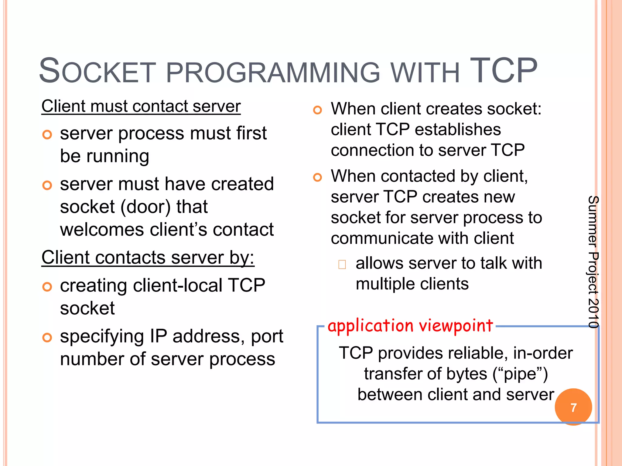 SOCKET PROGRAMMING WITH TCP 
7 
Client must contact server 
 server process must first 
be running 
 server must have created 
socket (door) that 
welcomes client’s contact 
Client contacts server by: 
 creating client-local TCP 
socket 
 specifying IP address, port 
number of server process 
 When client creates socket: 
client TCP establishes 
connection to server TCP 
 When contacted by client, 
server TCP creates new 
socket for server process to 
communicate with client 
allows server to talk with 
multiple clients 
application viewpoint 
TCP provides reliable, in-order 
transfer of bytes (“pipe”) 
between client and server 
Summer Project 2010 
 