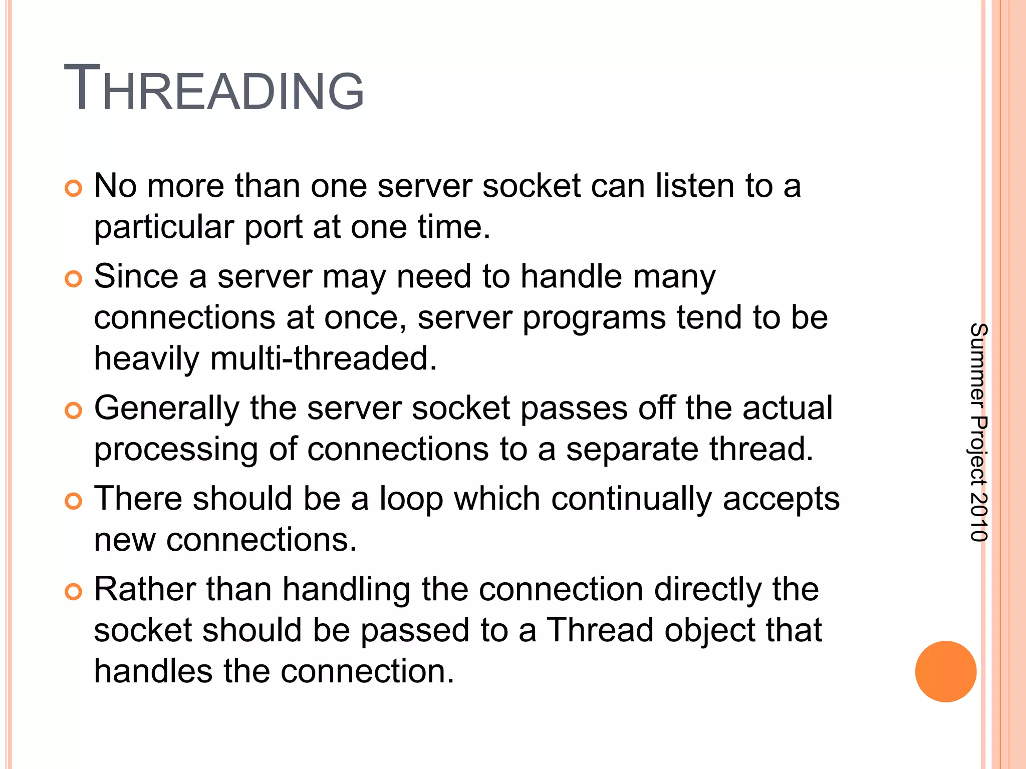 THREADING 
 No more than one server socket can listen to a 
particular port at one time. 
 Since a server may need to handle many 
connections at once, server programs tend to be 
heavily multi-threaded. 
 Generally the server socket passes off the actual 
processing of connections to a separate thread. 
 There should be a loop which continually accepts 
new connections. 
 Rather than handling the connection directly the 
socket should be passed to a Thread object that 
handles the connection. 
Summer Project 2010 
 