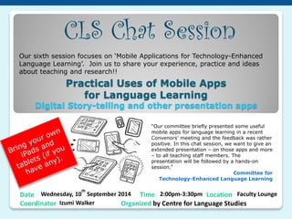 Date Wednesday, 10th September 2014 Time 2:00pm-3:30pm Location Faculty Lounge Coordinator Izumi Walker Organized by Centre for Language Studies 
CLS Chat Session 
Our sixth session focuses on ‘Mobile Applications for Technology-Enhanced Language Learning’. Join us to share your experience, practice and ideas about teaching and research!! 
“Our committee briefly presented some useful mobile apps for language learning in a recent Convenors’ meeting and the feedback was rather positive. In this chat session, we want to give an extended presentation – on those apps and more – to all teaching staff members. The presentation will be followed by a hands-on session.” 
Committee for Technology-Enhanced Language Learning 
Practical Uses of Mobile Apps for Language Learning Digital Story-telling and other presentation apps  