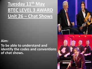 Tuesday 11th MayBTEC LEVEL 3 AWARDUnit 26 – Chat Shows Aim: To be able to understand and identify the codes and conventions of chat shows. 