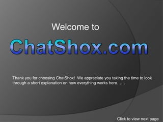 Welcome to  ChatShox.com Thank you for choosing ChatShox!  We appreciate you taking the time to look through a short explanation on how everything works here…… Click to view next page 