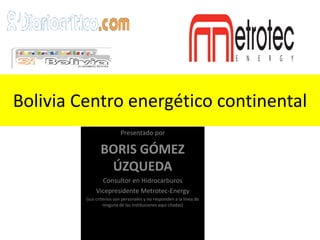 Bolivia Centro energético continental
                          Presentado por

                BORIS GÓMEZ
                 ÚZQUEDA
               Consultor en Hidrocarburos
             Vicepresidente Metrotec-Energy
         (sus criterios son personales y no responden a la línea de
                  ninguna de las instituciones aquí citadas)
 