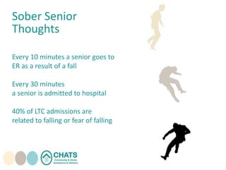 Sober Senior
Thoughts
Every 10 minutes a senior goes to
ER as a result of a fall
Every 30 minutes
a senior is admitted to hospital
40% of LTC admissions are
related to falling or fear of falling
 