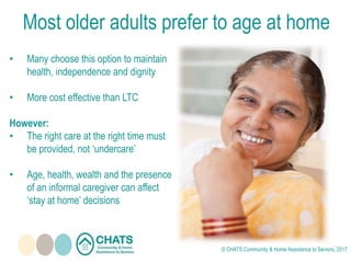 Most older adults prefer to age at home
• Many choose this option to maintain
health, independence and dignity
• More cost effective than LTC
However:
• The right care at the right time must
be provided, not ‘undercare’
• Age, health, wealth and the presence
of an informal caregiver can affect
‘stay at home’ decisions
© CHATS Community & Home Assistance to Seniors, 2017
 