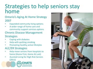Strategies to help seniors stay
home
Ontario’s Aging At Home Strategy
2007
• Expanded community living options
• A wider range of home care and
community support services options
Chronic Disease Management
Strategies
• Coping with diabetes
• Help with quitting smoking
• Promoting healthy active lifestyles
ALC/ER Strategies
• Help move seniors from hospitals to
home (Home First, Home At Last)
• Assisted Living for High Risk Seniors
(2011)
 