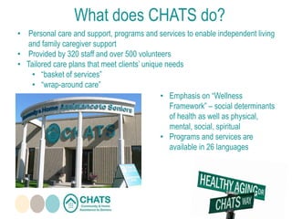 • Personal care and support, programs and services to enable independent living
and family caregiver support
• Provided by 320 staff and over 500 volunteers
• Tailored care plans that meet clients’ unique needs
• “basket of services”
• “wrap-around care”
• Emphasis on “Wellness
Framework” – social determinants
of health as well as physical,
mental, social, spiritual
• Programs and services are
available in 26 languages
What does CHATS do?
 
