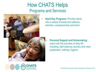 How CHATS Helps
Programs and Services
• Adult Day Programs: Provide clients
with a variety of social and wellness
activities, companionship and lunch.
• Personal Support and Homemaking:
assist with the activities of daily life
including, light cleaning, laundry and meal
preparation, bathing, hygiene
© CHATS Community & Home Assistance to Seniors, 2017
 