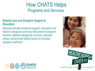 Respite Care and Caregiver Support &
Education:
Services provide emotional support, education and
relief to caregivers and may help prevent caregiver
burnout, address caregiving concerns, alleviate
stress, and provide helpful advice to increase
caregiver wellness.
How CHATS Helps
Programs and Services
© CHATS Community & Home Assistance to Seniors, 2017
 