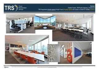 TRS
                                                             Tenant                                                                                                                                                                                                      Kumon
                                                             Representation                                                                                                                                                    Citadel Towers, 799 Pacific Highway, Chatswood
                                                             Services                                                                                                     TRS Negotiated directly against Knight Frank (Property Agent) who acted on behalf of Tackelly (Lessor)




www.tenantrep.com.au
                       All design, documentation, process and materials herein contained within this document are protected by copyright law. The materials may not be reproduced, distributed, displayed, published, performed or broadcast without prior written permission of Tenant Representation Services Pty Ltd. Any such use of the materials is strictly prohibited expressly authorised by the Copyright Act 1968.
                                                                                                                                                                   Infringers will be prosecuted to the full extent of the law. ©Tenant Representation Services Pty Ltd 2012
 