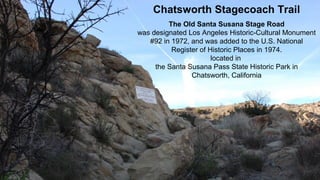 3/31/2019 Chatsworth Historical Society - Chatsworth Stagecoach Trail 1
Chatsworth Stagecoach Trail
The Old Santa Susana Stage Road
was designated Los Angeles Historic-Cultural Monument
#92 in 1972, and was added to the U.S. National
Register of Historic Places in 1974.
located in
the Santa Susana Pass State Historic Park in
Chatsworth, California
 