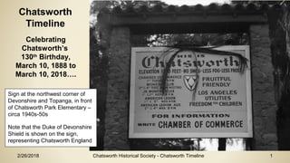 2/26/2018 Chatsworth Historical Society - Chatsworth Timeline 1
Chatsworth
Timeline
Celebrating
Chatsworth’s
130th
Birthday,
March 10, 1888 to
March 10, 2018….
Sign at the northwest corner of
Devonshire and Topanga, in front
of Chatsworth Park Elementary –
circa 1940s-50s
Note that the Duke of Devonshire
Shield is shown on the sign,
representing Chatsworth England
 