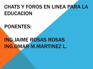 CHATS Y FOROS EN LINEA PARA LA EDUCACIONPONENTES: ING.JAIME ROSAS ROSASING.OMAR M.MARTINEZ L. 