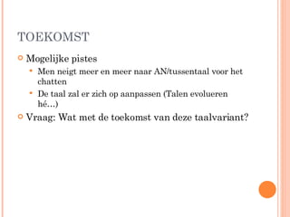 TOEKOMST Mogelijke pistes Men neigt meer en meer naar AN/tussentaal voor het chatten De taal zal er zich op aanpassen (Talen evolueren hé…) Vraag: Wat met de toekomst van deze taalvariant? 