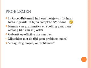 PROBLEMEN In Groot-Britannië had een meisje van 14 haar toets ingevuld in bijna complete SMS-taal  Kennis van grammatica en spelling gaat naar omlaag (die van mij ook!) Gebruik op officiële documenten Misschien met de tijd geen probleem meer? Vraag: Nog mogelijke problemen? 