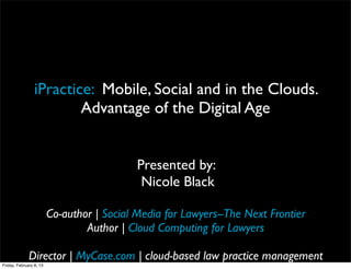 iPractice: Mobile, Social and in the Clouds.
                         Advantage of the Digital Age


                                            Presented by:
                                             Nicole Black

                         Co-author | Social Media for Lawyers--The Next Frontier
                                 Author | Cloud Computing for Lawyers

              Director | MyCase.com | cloud-based law practice management
Friday, February 8, 13
 