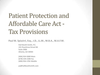 Patient Protection and
Affordable Care Act -
Tax Provisions
Paul M. Spizzirri, Esq., J.D., LL.M., M.B.A., M.A.F.M.
         Hall Booth Smith, P.C.
         191 Peachtree Street NE
         Suite 2900
         Atlanta, GA 30303

         (404) 954-5000 Main
         (678) 539-1580 Fax
         (404) 954-1781 Mobile

         ps@hallboothsmith.com
 