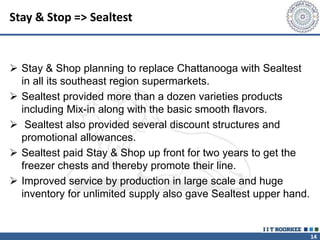 14
Stay & Stop => Sealtest
 Stay & Shop planning to replace Chattanooga with Sealtest
in all its southeast region supermarkets.
 Sealtest provided more than a dozen varieties products
including Mix-in along with the basic smooth flavors.
 Sealtest also provided several discount structures and
promotional allowances.
 Sealtest paid Stay & Shop up front for two years to get the
freezer chests and thereby promote their line.
 Improved service by production in large scale and huge
inventory for unlimited supply also gave Sealtest upper hand.
 
