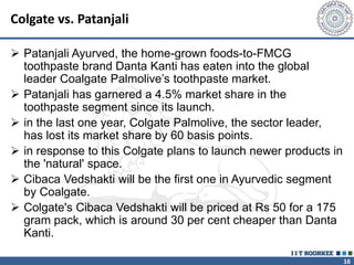 16
Colgate vs. Patanjali
 Patanjali Ayurved, the home-grown foods-to-FMCG
toothpaste brand Danta Kanti has eaten into the global
leader Coalgate Palmolive’s toothpaste market.
 Patanjali has garnered a 4.5% market share in the
toothpaste segment since its launch.
 in the last one year, Colgate Palmolive, the sector leader,
has lost its market share by 60 basis points.
 in response to this Colgate plans to launch newer products in
the 'natural' space.
 Cibaca Vedshakti will be the first one in Ayurvedic segment
by Coalgate.
 Colgate's Cibaca Vedshakti will be priced at Rs 50 for a 175
gram pack, which is around 30 per cent cheaper than Danta
Kanti.
 