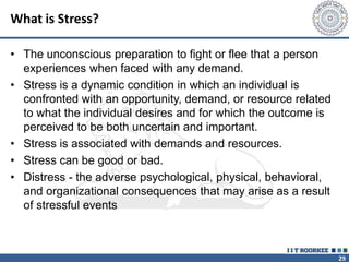 29
What is Stress?
• The unconscious preparation to fight or flee that a person
experiences when faced with any demand.
• Stress is a dynamic condition in which an individual is
confronted with an opportunity, demand, or resource related
to what the individual desires and for which the outcome is
perceived to be both uncertain and important.
• Stress is associated with demands and resources.
• Stress can be good or bad.
• Distress - the adverse psychological, physical, behavioral,
and organizational consequences that may arise as a result
of stressful events
 