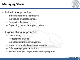 40
Managing Stress
• Individual Approaches
– Time-management techniques
– Increasing physical exercise
– Relaxation Training
– Expanding the social support network
• Organizational Approaches
– Goal Setting
– Redesigning of Jobs
– Increased employee involvement
– Improved organizational communication
– Offering employee sabbaticals
– Establishment of Corporate wellness programs
 