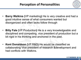 51
Perception of Personalities
• Barry Walkins (VP marketing) He is very creative and had a
good intuitive sense of what consumers wanted but
disorganized and often lacks follow through
• Billy Fale (VP Production) He is a very knowledgeable and
disciplined and competing, vice president of production but a
bit rigid in his thinking and anchored in the past.
• Kent Donaldson (VP R&D) He would be classified as
collaborating Vice president of research &development and
had conflicts with Walkins.
 