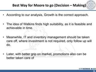 56
Best Way for Moore to go (Decision – Making)
• According to our analysis, Growth is the correct approach.
• The idea of Walkins finds high suitability, as it is feasible and
achievable in time.
• Meanwhile, IT and inventory management should be taken
care off, where investment is not required, only follow up will
do.
• Later, with better grip on market, promotions also can be
better taken care of
 