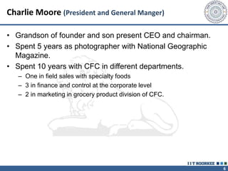 6
Charlie Moore (President and General Manger)
• Grandson of founder and son present CEO and chairman.
• Spent 5 years as photographer with National Geographic
Magazine.
• Spent 10 years with CFC in different departments.
– One in field sales with specialty foods
– 3 in finance and control at the corporate level
– 2 in marketing in grocery product division of CFC.
 