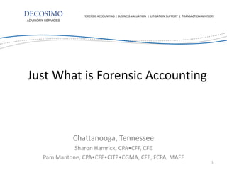 Chattanooga, Tennessee 
Sharon Hamrick, CPA•CFF, CFE 
Pam Mantone, CPA•CFF•CITP•CGMA, CFE, FCPA, MAFF 
ADVISORY SERVICES 
FORENSIC ACCOUNTING | BUSINESS VALUATION | LITIGATION SUPPORT | TRANSACTION ADVISORY 
Just What is Forensic Accounting 
1  