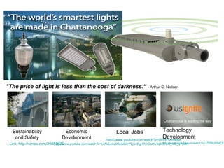 "The price of light is less than the cost of darkness.“

- Arthur C. Nielsen

Chattanooga is leading the way

Sustainability
and Safety

Economic
Development

Technology
Development
http://www.youtube.com/watch?v=j8WETXh3Bdc
Local Jobs

http://www.youtube.com/watch?v=3TD5LjdSMCE&
http://www.youtube.com/watch?v=LeNxLeXz09w&list=PLjwvBgHROCk3fw4q5vb-wU_-aE_qTnqlP
Link: http://vimeo.com/29853625

 
