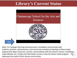 Library’s Current Status




      Play

AASL: 5.4. Strategic Planning and Assessment. Candidates communicate with
students, teachers, administrators, and community members to develop a library media
program that aligns resources, services, and standards with the school’s mission. Candidates
make effective use of data and information to asses s how the library media program
addresses the needs of their diverse communities.
 