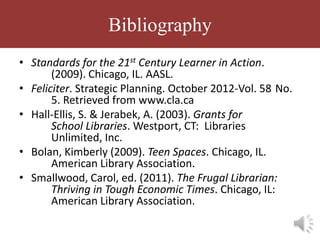 Bibliography
• Standards for the 21st Century Learner in Action.
       (2009). Chicago, IL. AASL.
• Feliciter. Strategic Planning. October 2012-Vol. 58 No.
       5. Retrieved from www.cla.ca
• Hall-Ellis, S. & Jerabek, A. (2003). Grants for
       School Libraries. Westport, CT: Libraries
       Unlimited, Inc.
• Bolan, Kimberly (2009). Teen Spaces. Chicago, IL.
       American Library Association.
• Smallwood, Carol, ed. (2011). The Frugal Librarian:
       Thriving in Tough Economic Times. Chicago, IL:
       American Library Association.
 