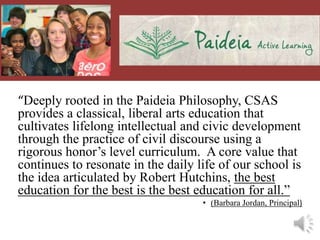 “Deeply rooted in the Paideia Philosophy, CSAS
provides a classical, liberal arts education that
cultivates lifelong intellectual and civic development
through the practice of civil discourse using a
rigorous honor’s level curriculum. A core value that
continues to resonate in the daily life of our school is
the idea articulated by Robert Hutchins, the best
education for the best is the best education for all.”
                                    • (Barbara Jordan, Principal)
 