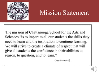 Mission Statement

The mission of Chattanooga School for the Arts and
Sciences “is to impart to all our students the skills they
need to learn and the inspiration to continue learning.
We will strive to create a climate of respect that will
give all students the confidence in their abilities to
reason, to question, and to learn.”
                                  (mycsas.com)
 