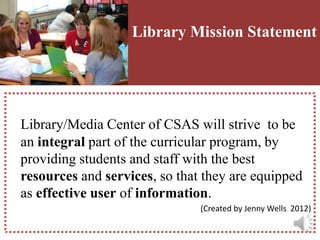 L       Library Mission Statement




Library/Media Center of CSAS will strive to be
an integral part of the curricular program, by
providing students and staff with the best
resources and services, so that they are equipped
as effective user of information.
                               (Created by Jenny Wells 2012)
 