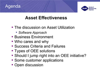 Agenda

            Asset Effectiveness

  ▪ The discussion on Asset Utilization
       • Software Approach
  ▪   Business Environment
  ▪   Who cares and why
  ▪   Success Criteria and Failures
  ▪   Types of OEE solutions
  ▪   Should I jump right into an OEE initiative?
  ▪   Some customer applications
  ▪   Open discussion
 