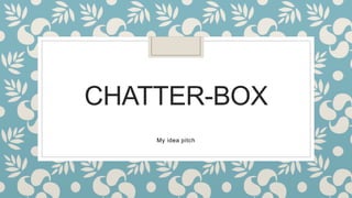 CHATTER-BOX
My idea pitch
 