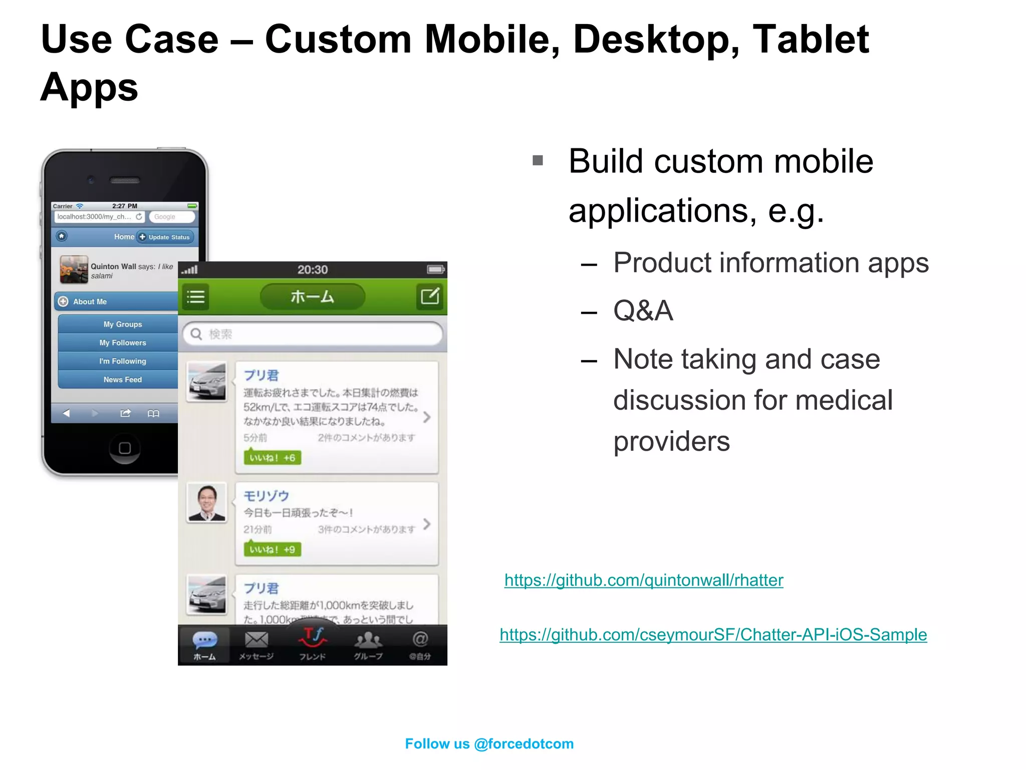 Use Case – Custom Mobile, Desktop, Tablet
Apps
                                   Build custom mobile
                                    applications, e.g.
                                           – Product information apps
                                           – Q&A
                                           – Note taking and case
                                             discussion for medical
                                             providers



                              https://github.com/quintonwall/rhatter


                              https://github.com/cseymourSF/Chatter-API-iOS-Sample




                  Follow us @forcedotcom
 