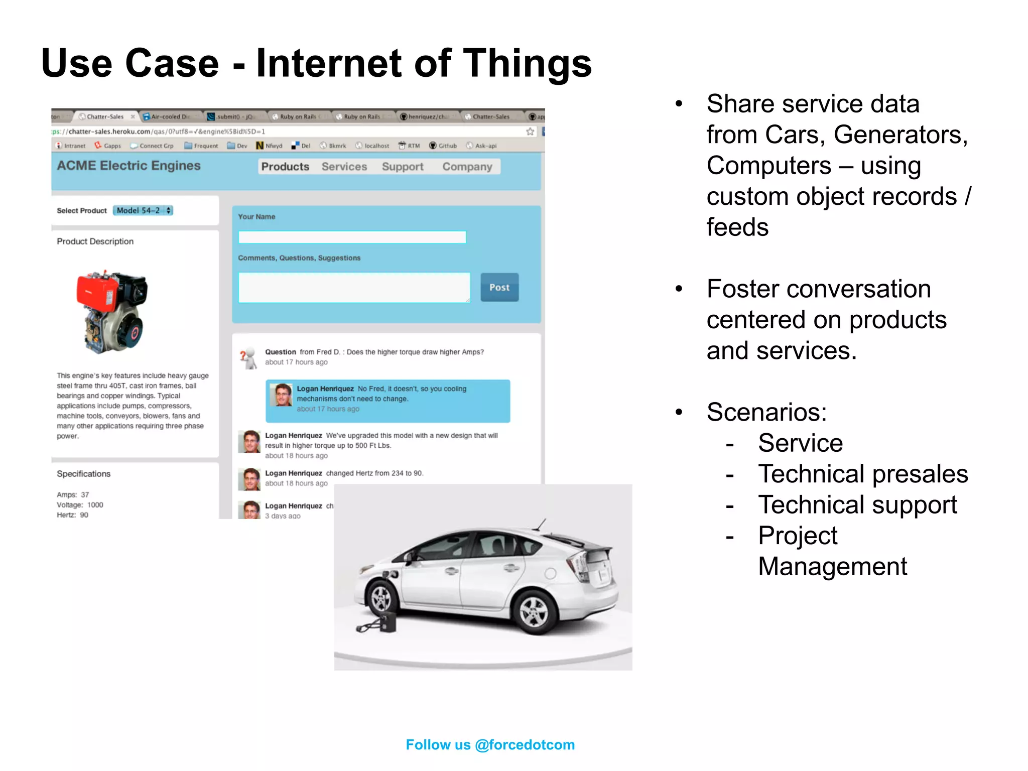 Use Case - Internet of Things
                                            • Share service data
                                              from Cars, Generators,
                                              Computers – using
                                              custom object records /
                                              feeds

                                            • Foster conversation
                                              centered on products
                                              and services.

                                            • Scenarios:
                                               - Service
                                               - Technical presales
                                               - Technical support
                                               - Project
                                                  Management




                   Follow us @forcedotcom
 
