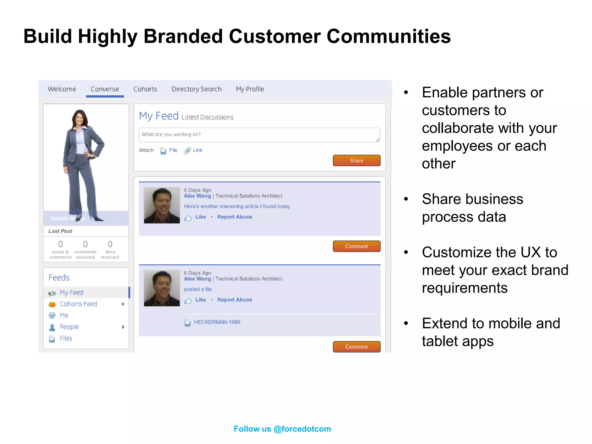 Build Highly Branded Customer Communities

                                             • Enable partners or
                                               customers to
                                               collaborate with your
                                               employees or each
                                               other

                                             • Share business
                                               process data

                                             • Customize the UX to
                                               meet your exact brand
                                               requirements

                                             • Extend to mobile and
                                               tablet apps




                    Follow us @forcedotcom
 