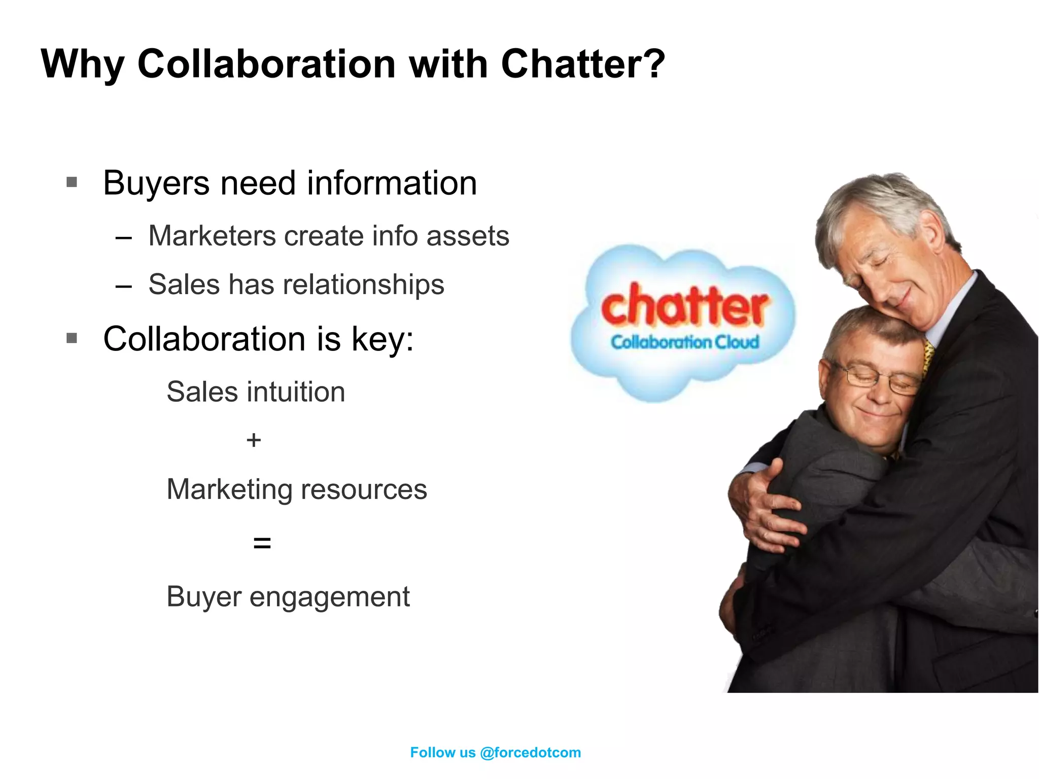Why Collaboration with Chatter?

  Buyers need information
    – Marketers create info assets
    – Sales has relationships
  Collaboration is key:
       Sales intuition
             +
       Marketing resources
              =
       Buyer engagement




                          Follow us @forcedotcom
 