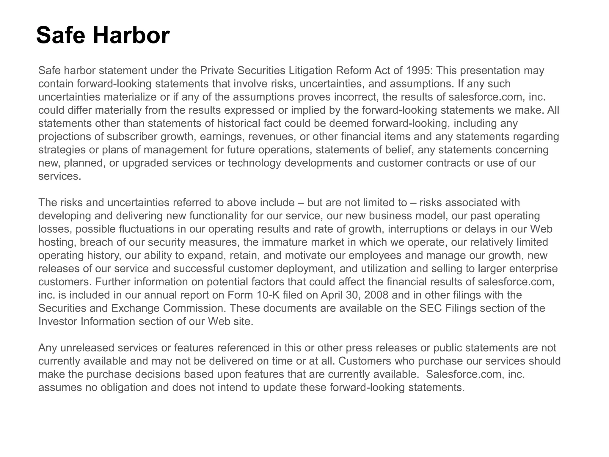 Safe Harbor
Safe harbor statement under the Private Securities Litigation Reform Act of 1995: This presentation may
contain forward-looking statements that involve risks, uncertainties, and assumptions. If any such
uncertainties materialize or if any of the assumptions proves incorrect, the results of salesforce.com, inc.
could differ materially from the results expressed or implied by the forward-looking statements we make. All
statements other than statements of historical fact could be deemed forward-looking, including any
projections of subscriber growth, earnings, revenues, or other financial items and any statements regarding
strategies or plans of management for future operations, statements of belief, any statements concerning
new, planned, or upgraded services or technology developments and customer contracts or use of our
services.

The risks and uncertainties referred to above include – but are not limited to – risks associated with
developing and delivering new functionality for our service, our new business model, our past operating
losses, possible fluctuations in our operating results and rate of growth, interruptions or delays in our Web
hosting, breach of our security measures, the immature market in which we operate, our relatively limited
operating history, our ability to expand, retain, and motivate our employees and manage our growth, new
releases of our service and successful customer deployment, and utilization and selling to larger enterprise
customers. Further information on potential factors that could affect the financial results of salesforce.com,
inc. is included in our annual report on Form 10-K filed on April 30, 2008 and in other filings with the
Securities and Exchange Commission. These documents are available on the SEC Filings section of the
Investor Information section of our Web site.

Any unreleased services or features referenced in this or other press releases or public statements are not
currently available and may not be delivered on time or at all. Customers who purchase our services should
make the purchase decisions based upon features that are currently available. Salesforce.com, inc.
assumes no obligation and does not intend to update these forward-looking statements.
 