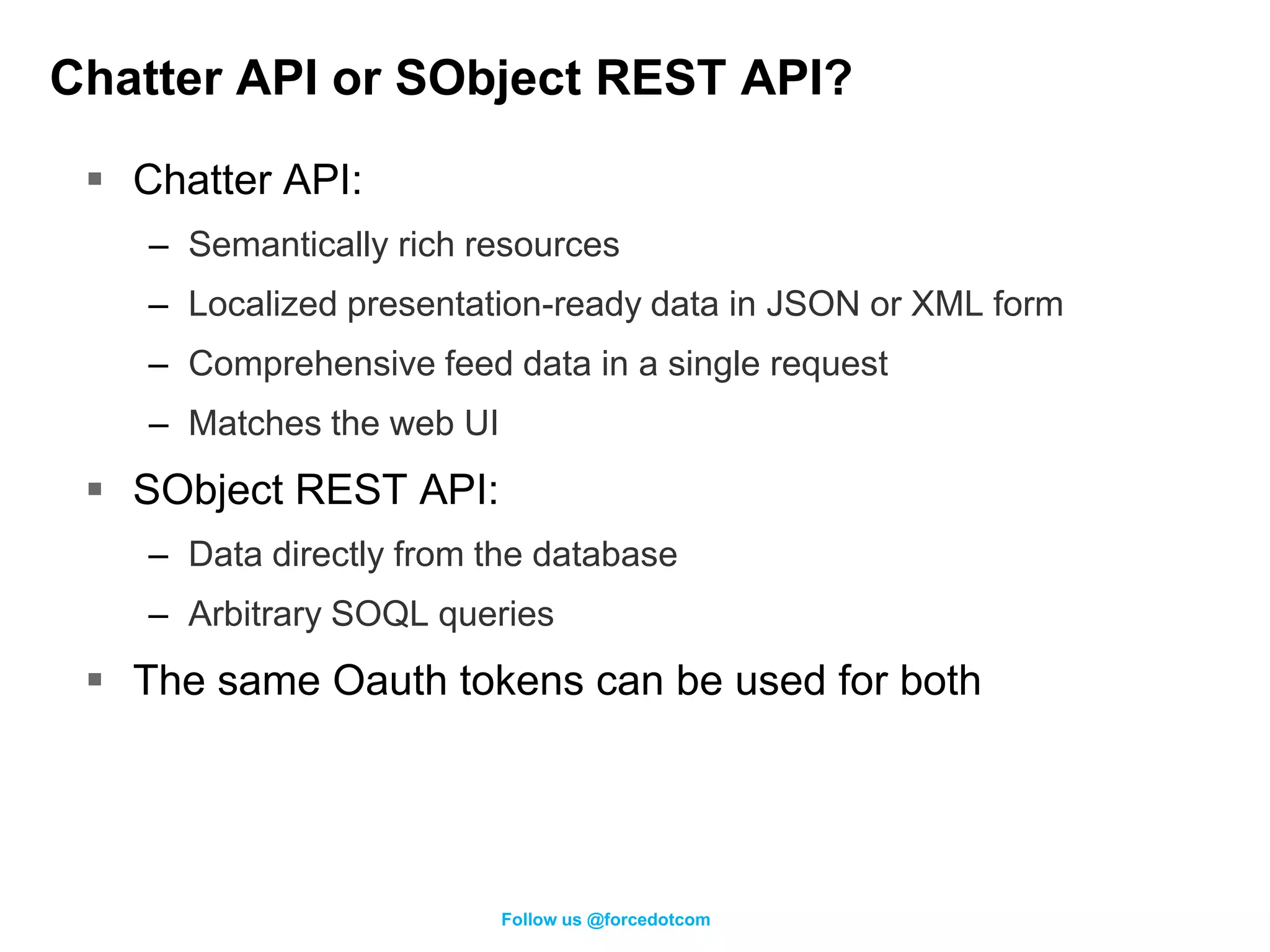 Chatter API or SObject REST API?

  Chatter API:
    – Semantically rich resources
    – Localized presentation-ready data in JSON or XML form
    – Comprehensive feed data in a single request
    – Matches the web UI
  SObject REST API:
    – Data directly from the database
    – Arbitrary SOQL queries
  The same Oauth tokens can be used for both




                           Follow us @forcedotcom
 