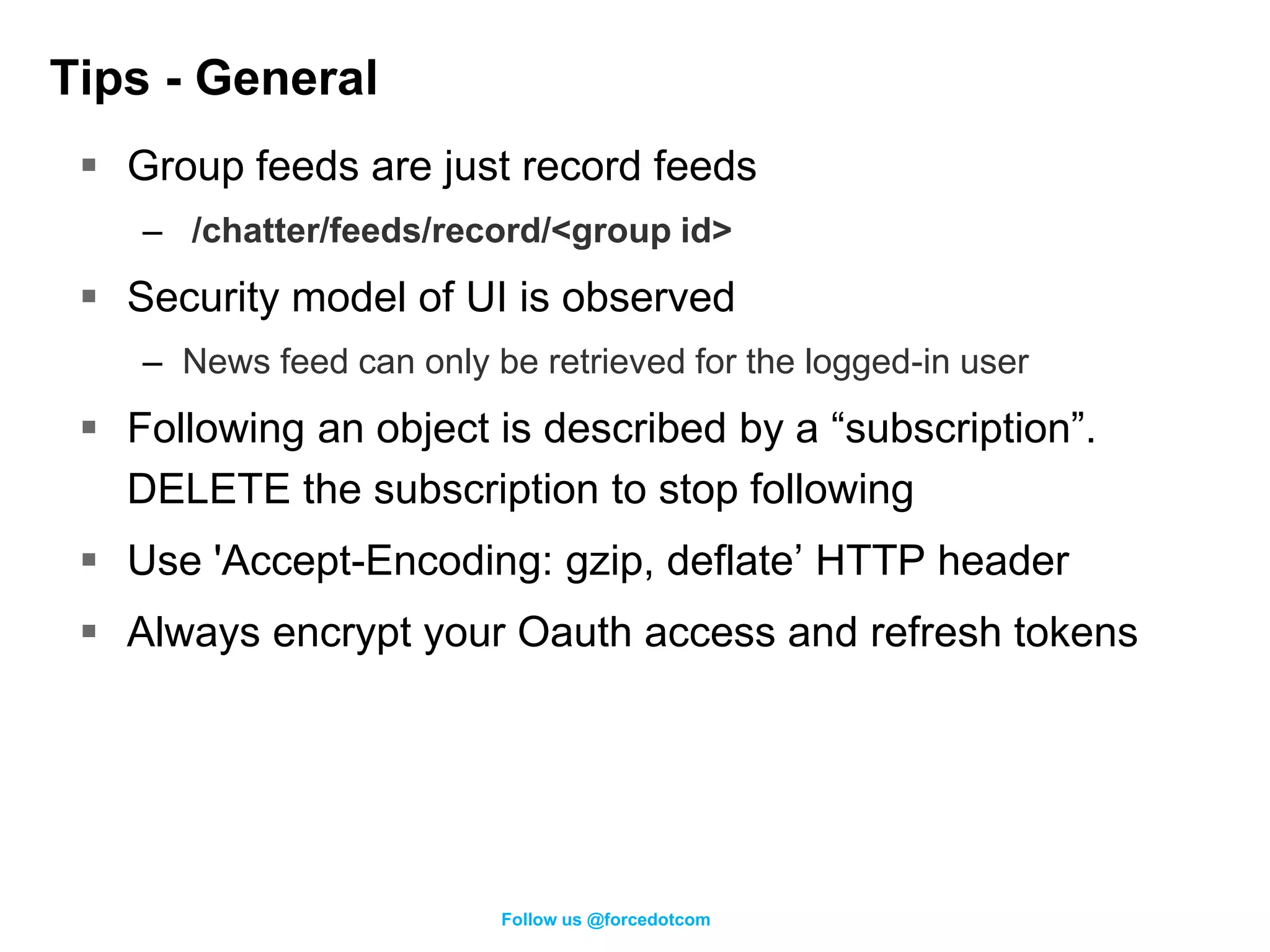 Tips - General
  Group feeds are just record feeds
    – /chatter/feeds/record/<group id>
  Security model of UI is observed
    – News feed can only be retrieved for the logged-in user
  Following an object is described by a “subscription”.
   DELETE the subscription to stop following
  Use 'Accept-Encoding: gzip, deflate’ HTTP header
  Always encrypt your Oauth access and refresh tokens




                          Follow us @forcedotcom
 